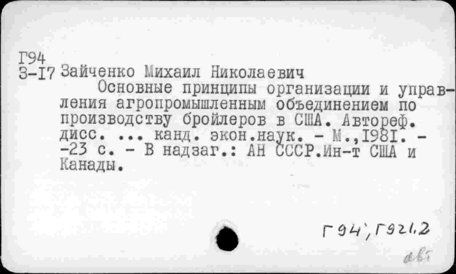 ﻿Г94 „
3-17 Зайченко Михаил Николаевич
Основные принципы организации и управления агропромышленным объединением по производству бройлеров в США. Автореф. дисс. ... канд. экон.наук. - М.,1981. --23 с. - В надзаг.: АН СССР.Ин-т США и Канады.
г е ч',г9И,2